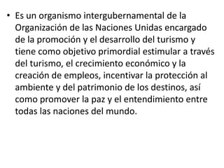 • Es un organismo intergubernamental de la
Organización de las Naciones Unidas encargado
de la promoción y el desarrollo del turismo y
tiene como objetivo primordial estimular a través
del turismo, el crecimiento económico y la
creación de empleos, incentivar la protección al
ambiente y del patrimonio de los destinos, así
como promover la paz y el entendimiento entre
todas las naciones del mundo.
 
