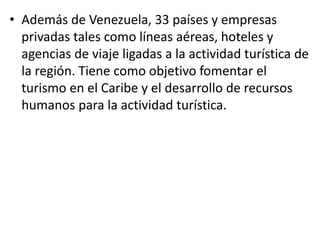 • Además de Venezuela, 33 países y empresas
privadas tales como líneas aéreas, hoteles y
agencias de viaje ligadas a la actividad turística de
la región. Tiene como objetivo fomentar el
turismo en el Caribe y el desarrollo de recursos
humanos para la actividad turística.
 