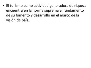 • El turismo como actividad generadora de riqueza
encuentra en la norma suprema el fundamento
de su fomento y desarrollo en el marco de la
visión de país.
 