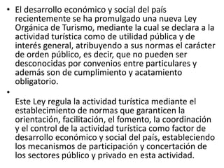 • El desarrollo económico y social del país
recientemente se ha promulgado una nueva Ley
Orgánica de Turismo, mediante la cual se declara a la
actividad turística como de utilidad pública y de
interés general, atribuyendo a sus normas el carácter
de orden público, es decir, que no pueden ser
desconocidas por convenios entre particulares y
además son de cumplimiento y acatamiento
obligatorio.
•
Este Ley regula la actividad turística mediante el
establecimiento de normas que garanticen la
orientación, facilitación, el fomento, la coordinación
y el control de la actividad turística como factor de
desarrollo económico y social del país, estableciendo
los mecanismos de participación y concertación de
los sectores público y privado en esta actividad.
 