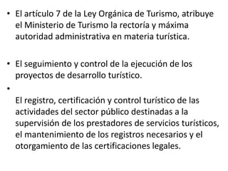 • El artículo 7 de la Ley Orgánica de Turismo, atribuye
el Ministerio de Turismo la rectoría y máxima
autoridad administrativa en materia turística.
• El seguimiento y control de la ejecución de los
proyectos de desarrollo turístico.
•
El registro, certificación y control turístico de las
actividades del sector público destinadas a la
supervisión de los prestadores de servicios turísticos,
el mantenimiento de los registros necesarios y el
otorgamiento de las certificaciones legales.
 
