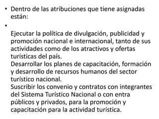 • Dentro de las atribuciones que tiene asignadas
están:
•
Ejecutar la política de divulgación, publicidad y
promoción nacional e internacional, tanto de sus
actividades como de los atractivos y ofertas
turísticas del país.
Desarrollar los planes de capacitación, formación
y desarrollo de recursos humanos del sector
turístico nacional.
Suscribir los convenio y contratos con integrantes
del Sistema Turístico Nacional o con entra
públicos y privados, para la promoción y
capacitación para la actividad turística.
 