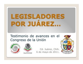 Testimonio de avances en el
Congreso de la Unión

                 Cd. Juárez, Chih.
              6 de mayo de 2011.
 