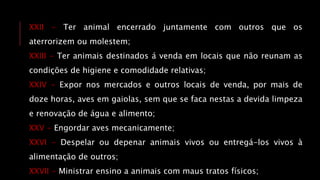 XXII - Ter animal encerrado juntamente com outros que os
aterrorizem ou molestem;
XXIII - Ter animais destinados á venda em locais que não reunam as
condições de higiene e comodidade relativas;
XXIV - Expor nos mercados e outros locais de venda, por mais de
doze horas, aves em gaiolas, sem que se faca nestas a devida limpeza
e renovação de água e alimento;
XXV - Engordar aves mecanicamente;
XXVI - Despelar ou depenar animais vivos ou entregá-los vivos à
alimentação de outros;
XXVII - Ministrar ensino a animais com maus tratos físicos;
 