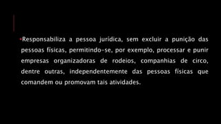Responsabiliza a pessoa jurídica, sem excluir a punição das
pessoas físicas, permitindo-se, por exemplo, processar e punir
empresas organizadoras de rodeios, companhias de circo,
dentre outras, independentemente das pessoas físicas que
comandem ou promovam tais atividades.
 