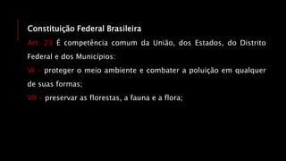 Constituição Federal Brasileira
Art. 23 É competência comum da União, dos Estados, do Distrito
Federal e dos Municípios:
VI - proteger o meio ambiente e combater a poluição em qualquer
de suas formas;
VII - preservar as florestas, a fauna e a flora;
 