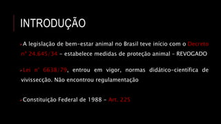 INTRODUÇÃO
A legislação de bem-estar animal no Brasil teve início com o Decreto
nº 24.645/34 - estabelece medidas de proteção animal – REVOGADO
Lei n° 6638/79, entrou em vigor, normas didático-científica de
vivissecção. Não encontrou regulamentação
Constituição Federal de 1988 - Art. 225
 