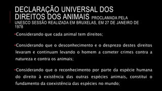 DECLARAÇÃO UNIVERSAL DOS
DIREITOS DOS ANIMAIS PROCLAMADA PELA
UNESCO SESSÃO REALIZADA EM BRUXELAS, EM 27 DE JANEIRO DE
1978
Considerando que cada animal tem direitos;
Considerando que o desconhecimento e o desprezo destes direitos
levaram e continuam levando o homem a cometer crimes contra a
natureza e contra os animais;
Considerando que o reconhecimento por parte da espécie humana
do direito à existência das outras espécies animais, constitui o
fundamento da coexistência das espécies no mundo;
 