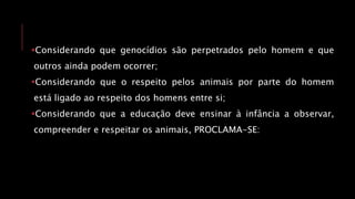 Considerando que genocídios são perpetrados pelo homem e que
outros ainda podem ocorrer;
Considerando que o respeito pelos animais por parte do homem
está ligado ao respeito dos homens entre si;
Considerando que a educação deve ensinar à infância a observar,
compreender e respeitar os animais, PROCLAMA-SE:
 