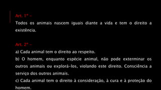 Art. 1º -
Todos os animais nascem iguais diante a vida e tem o direito a
existência.
Art. 2º -
a) Cada animal tem o direito ao respeito.
b) O homem, enquanto espécie animal, não pode exterminar os
outros animais ou explorá-los, violando este direito. Consciência a
serviço dos outros animais.
c) Cada animal tem o direito à consideração, à cura e à proteção do
homem.
 