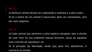 Art. 3º -
a) Nenhum animal deverá ser submetido a maltrato e a atos cruéis.
b) Se a morte de um animal é necessária, deve ser instantânea, sem
dor nem angústia.
Art. 4º -
a) Cada animal que pertence à uma espécie selvagem, tem o direito
de viver livre no seu ambiente natural terrestre, aéreo ou aquático
com o direito de reproduzir-se.
b) A privação da liberdade, ainda que para fins educativos, é
contrária ao direito.
 
