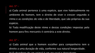 Art. 5º -
a) Cada animal pertence à uma espécie, que vive habitualmente no
ambiente do homem, tem o direito de viver e crescer segundo o
ritmo e as condições de vida e de liberdade, que são próprias da sua
espécie.
b) Toda modificação deste ritmo e destas condições impostas pelo
homem para fins mercantis é contrária a este direito.
Art. 6º -
a) Cada animal que o homem escolher para companheiro tem o
direito a uma duração de vida, conforme sua natural longevidade.
 