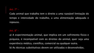 Art. 7º -
Cada animal que trabalha tem o direito a uma razoável limitação do
tempo e intensidade do trabalho, a uma alimentação adequada e
repouso.
Art. 8º -
a) A experimentação animal, que implica em um sofrimento físico e
psíquico, é incompatível com os direitos do animal, quer seja uma
experiência médica, científica, comercial ou qualquer outra.
b) As técnicas substitutivas devem ser utilizadas e desenvolvidas.
 