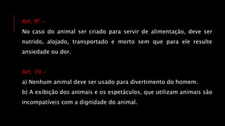 Art. 9º -
No caso do animal ser criado para servir de alimentação, deve ser
nutrido, alojado, transportado e morto sem que para ele resulte
ansiedade ou dor.
Art. 10 -
a) Nenhum animal deve ser usado para divertimento do homem.
b) A exibição dos animais e os espetáculos, que utilizam animais são
incompatíveis com a dignidade do animal.
 