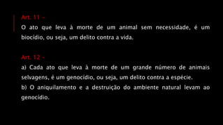 Art. 11 -
O ato que leva à morte de um animal sem necessidade, é um
biocídio, ou seja, um delito contra a vida.
Art. 12 -
a) Cada ato que leva à morte de um grande número de animais
selvagens, é um genocídio, ou seja, um delito contra a espécie.
b) O aniquilamento e a destruição do ambiente natural levam ao
genocídio.
 