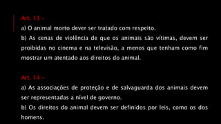 Art. 13 -
a) O animal morto dever ser tratado com respeito.
b) As cenas de violência de que os animais são vítimas, devem ser
proibidas no cinema e na televisão, a menos que tenham como fim
mostrar um atentado aos direitos do animal.
Art. 14 -
a) As associações de proteção e de salvaguarda dos animais devem
ser representadas a nível de governo.
b) Os direitos do animal devem ser definidos por leis, como os dos
homens.
 