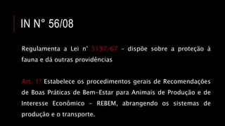 IN N° 56/08
Regulamenta a Lei n° 5197/67 – dispõe sobre a proteção à
fauna e dá outras providências
Art. 1º Estabelece os procedimentos gerais de Recomendações
de Boas Práticas de Bem-Estar para Animais de Produção e de
Interesse Econômico - REBEM, abrangendo os sistemas de
produção e o transporte.
 