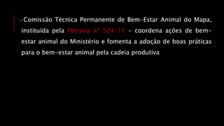 Comissão Técnica Permanente de Bem-Estar Animal do Mapa,
instituída pela Portaria nº 524/11 - coordena ações de bem-
estar animal do Ministério e fomenta a adoção de boas práticas
para o bem-estar animal pela cadeia produtiva
 