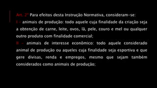 Art. 2º Para efeitos desta Instrução Normativa, consideram-se:
I - animais de produção: todo aquele cuja finalidade da criação seja
a obtenção de carne, leite, ovos, lã, pele, couro e mel ou qualquer
outro produto com finalidade comercial;
II - animais de interesse econômico: todo aquele considerado
animal de produção ou aqueles cuja finalidade seja esportiva e que
gere divisas, renda e empregos, mesmo que sejam também
considerados como animais de produção;
 