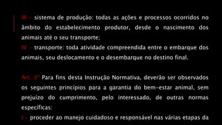 III - sistema de produção: todas as ações e processos ocorridos no
âmbito do estabelecimento produtor, desde o nascimento dos
animais até o seu transporte;
IV - transporte: toda atividade compreendida entre o embarque dos
animais, seu deslocamento e o desembarque no destino final.
Art. 3º Para fins desta Instrução Normativa, deverão ser observados
os seguintes princípios para a garantia do bem-estar animal, sem
prejuízo do cumprimento, pelo interessado, de outras normas
específicas:
I - proceder ao manejo cuidadoso e responsável nas várias etapas da
 