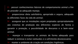 II - possuir conhecimentos básicos de comportamento animal a fim
de proceder ao adequado manejo;
III - proporcionar dieta satisfatória, apropriada e segura, adequada
às diferentes fases da vida do animal;
IV - assegurar que as instalações sejam projetadas apropriadamente
aos sistemas de produção das diferentes espécies de forma a
garantir a proteção, a possibilidade de descanso e o bem-estar
animal;
V - manejar e transportar os animais de forma adequada para
reduzir o estresse e evitar contusões e o sofrimento desnecessário;
VI - manter o ambiente de criação em condições higiênicas.
 