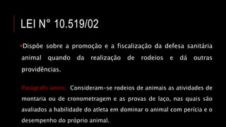 LEI N° 10.519/02
Dispõe sobre a promoção e a fiscalização da defesa sanitária
animal quando da realização de rodeios e dá outras
providências.
Parágrafo único. Consideram-se rodeios de animais as atividades de
montaria ou de cronometragem e as provas de laço, nas quais são
avaliados a habilidade do atleta em dominar o animal com perícia e o
desempenho do próprio animal.
 