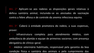 Art. 2° Aplicam-se aos rodeios as disposições gerais relativas à
defesa sanitária animal, incluindo-se os atestados de vacinação
contra a febre aftosa e de controle da anemia infecciosa equina.
Art. 3o Caberá à entidade promotora do rodeio, a suas expensas,
prover:
I - infraestrutura completa para atendimento médico, com
ambulância de plantão e equipe de primeiros socorros, com presença
obrigatória de clínico-geral;
II - médico veterinário habilitado, responsável pela garantia da boa
condição física e sanitária dos animais e pelo cumprimento das
 