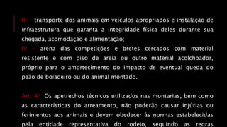 III - transporte dos animais em veículos apropriados e instalação de
infraestrutura que garanta a integridade física deles durante sua
chegada, acomodação e alimentação;
IV - arena das competições e bretes cercados com material
resistente e com piso de areia ou outro material acolchoador,
próprio para o amortecimento do impacto de eventual queda do
peão de boiadeiro ou do animal montado.
Art. 4o Os apetrechos técnicos utilizados nas montarias, bem como
as características do arreamento, não poderão causar injúrias ou
ferimentos aos animais e devem obedecer às normas estabelecidas
pela entidade representativa do rodeio, seguindo as regras
 