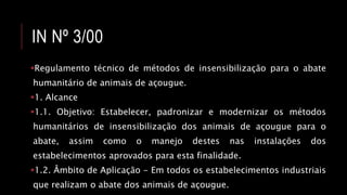 IN Nº 3/00
Regulamento técnico de métodos de insensibilização para o abate
humanitário de animais de açougue.
1. Alcance
1.1. Objetivo: Estabelecer, padronizar e modernizar os métodos
humanitários de insensibilização dos animais de açougue para o
abate, assim como o manejo destes nas instalações dos
estabelecimentos aprovados para esta finalidade.
1.2. Âmbito de Aplicação - Em todos os estabelecimentos industriais
que realizam o abate dos animais de açougue.
 