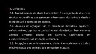 2. Definições
2.1. Procedimentos de abate humanitário: É o conjunto de diretrizes
técnicas e científicas que garantam o bem-estar dos animais desde a
recepção até a operação de sangria.
2.2. Animais de açougue: são os mamíferos (bovídeos, equídeos,
suínos, ovinos, caprinos e coelhos) e aves domésticas, bem como os
animais silvestres criados em cativeiro, sacrificados em
estabelecimentos sob inspeção veterinária.
2.3. Recepção e encaminhamento ao abate: é o recebimento e toda a
movimentação dos animais que antecedem o abate;
 