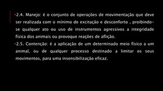 2.4. Manejo: é o conjunto de operações de movimentação que deve
ser realizada com o mínimo de excitação e desconforto , proibindo-
se qualquer ato ou uso de instrumentos agressivos a integridade
física dos animais ou provoque reações de aflição.
2.5. Contenção: é a aplicação de um determinado meio físico a um
animal, ou de qualquer processo destinado a limitar os seus
movimentos, para uma insensibilização eficaz.
 