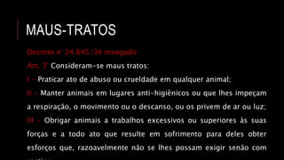 MAUS-TRATOS
Decreto n° 24.645/34 revogado
Art. 3° Consideram-se maus tratos:
I - Praticar ato de abuso ou crueldade em qualquer animal;
II - Manter animais em lugares anti-higiênicos ou que lhes impeçam
a respiração, o movimento ou o descanso, ou os privem de ar ou luz;
III - Obrigar animais a trabalhos excessivos ou superiores às suas
forças e a todo ato que resulte em sofrimento para deles obter
esforços que, razoavelmente não se lhes possam exigir senão com
 