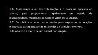 2.6. Atordoamento ou Insensibilização: é o processo aplicado ao
animal, para proporcionar rapidamente um estado de
insensibilidade, mantendo as funções vitais até a sangria.
2.7. Sensibilidade: é o termo usado para expressar as reações
indicativas da capacidade de responder a estímulos externos.
2.8. Abate: é a morte de um animal por sangria.
 