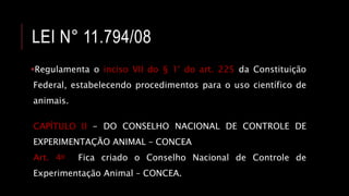 LEI N° 11.794/08
Regulamenta o inciso VII do § 1° do art. 225 da Constituição
Federal, estabelecendo procedimentos para o uso científico de
animais.
CAPÍTULO II - DO CONSELHO NACIONAL DE CONTROLE DE
EXPERIMENTAÇÃO ANIMAL – CONCEA
Art. 4o Fica criado o Conselho Nacional de Controle de
Experimentação Animal – CONCEA.
 