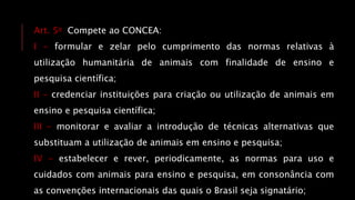Art. 5o Compete ao CONCEA:
I - formular e zelar pelo cumprimento das normas relativas à
utilização humanitária de animais com finalidade de ensino e
pesquisa científica;
II - credenciar instituições para criação ou utilização de animais em
ensino e pesquisa científica;
III - monitorar e avaliar a introdução de técnicas alternativas que
substituam a utilização de animais em ensino e pesquisa;
IV - estabelecer e rever, periodicamente, as normas para uso e
cuidados com animais para ensino e pesquisa, em consonância com
as convenções internacionais das quais o Brasil seja signatário;
 