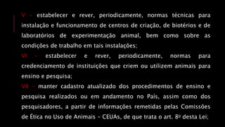 V - estabelecer e rever, periodicamente, normas técnicas para
instalação e funcionamento de centros de criação, de biotérios e de
laboratórios de experimentação animal, bem como sobre as
condições de trabalho em tais instalações;
VI - estabelecer e rever, periodicamente, normas para
credenciamento de instituições que criem ou utilizem animais para
ensino e pesquisa;
VII - manter cadastro atualizado dos procedimentos de ensino e
pesquisa realizados ou em andamento no País, assim como dos
pesquisadores, a partir de informações remetidas pelas Comissões
de Ética no Uso de Animais - CEUAs, de que trata o art. 8o desta Lei;
 