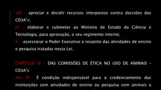 VIII - apreciar e decidir recursos interpostos contra decisões das
CEUA’s;
IX - elaborar e submeter ao Ministro de Estado da Ciência e
Tecnologia, para aprovação, o seu regimento interno;
X - assessorar o Poder Executivo a respeito das atividades de ensino
e pesquisa tratadas nesta Lei.
CAPÍTULO III - DAS COMISSÕES DE ÉTICA NO USO DE ANIMAIS –
CEUA’s
Art. 8o É condição indispensável para o credenciamento das
instituições com atividades de ensino ou pesquisa com animais a
 