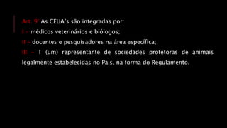Art. 9° As CEUA’s são integradas por:
I - médicos veterinários e biólogos;
II - docentes e pesquisadores na área específica;
III - 1 (um) representante de sociedades protetoras de animais
legalmente estabelecidas no País, na forma do Regulamento.
 