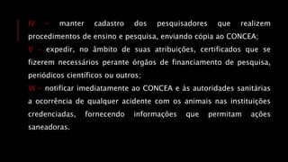 IV - manter cadastro dos pesquisadores que realizem
procedimentos de ensino e pesquisa, enviando cópia ao CONCEA;
V - expedir, no âmbito de suas atribuições, certificados que se
fizerem necessários perante órgãos de financiamento de pesquisa,
periódicos científicos ou outros;
VI - notificar imediatamente ao CONCEA e às autoridades sanitárias
a ocorrência de qualquer acidente com os animais nas instituições
credenciadas, fornecendo informações que permitam ações
saneadoras.
 