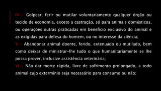 IV - Golpear, ferir ou mutilar voluntariamente qualquer órgão ou
tecido de economia, exceto a castração, só para animais domésticos,
ou operações outras praticadas em beneficio exclusivo do animal e
as exigidas para defesa do homem, ou no interesse da ciência;
V - Abandonar animal doente, ferido, extenuado ou mutilado, bem
como deixar de ministrar-lhe tudo o que humanitariamente se lhe
possa prover, inclusive assistência veterinária;
VI - Não dar morte rápida, livre de sofrimento prolongado, a todo
animal cujo extermínio seja necessário para consumo ou não;
 