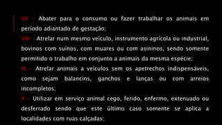 VII - Abater para o consumo ou fazer trabalhar os animais em
período adiantado de gestação;
VIII - Atrelar num mesmo veículo, instrumento agrícola ou industrial,
bovinos com suínos, com muares ou com asininos, sendo somente
permitido o trabalho em conjunto a animais da mesma espécie;
IX - Atrelar animais a veículos sem os apetrechos indispensáveis,
como sejam balancins, ganchos e lanças ou com arreios
incompletos;
X - Utilizar em serviço animal cego, ferido, enfermo, extenuado ou
desferrado sendo que este último caso somente se aplica a
localidades com ruas calçadas;
 