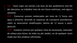XVI - Fazer viajar um animal a pé mais de dez quilômetros sem lhe
dar descanso, ou trabalhar mais de seis horas continuas, sem água e
alimento;
XVII - Conservar animais embarcados por mais de 12 horas sem
água e alimento, devendo as empresas de transporte providenciar,
sobre as necessárias modificações, dentro de 12 meses a partir
desta lei;
XVIII - Conduzir animais por qualquer meio de locomoção, colocados
de cabeça para baixo, de mãos ou pés atados, ou de qualquer outro
modo que lhes produza sofrimento;
 