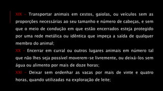 XIX - Transportar animais em cestos, gaiolas, ou veículos sem as
proporções necessárias ao seu tamanho e número de cabeças, e sem
que o meio de condução em que estão encerrados esteja protegido
por uma rede metálica ou idêntica que impeça a saída de qualquer
membro do animal;
XX - Encerrar em curral ou outros lugares animais em número tal
que não lhes seja possível moverem-se livremente, ou deixá-los sem
água ou alimento por mais de doze horas;
XXI - Deixar sem ordenhar as vacas por mais de vinte e quatro
horas, quando utilizadas na exploração de leite;
 