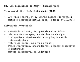03. Lei Específica da APRM - Guarapiranga

I. Áreas de Restrição à Ocupação (ARO)

-   APP (Lei Federal no 12.651/12-Código Florestal);
-   Matas e Vegetação Nativa (Dec. Federal no 750/93);

Atividades Admitidas:

-   Recreação e lazer, EA, pesquisa científica;
-   Sistema de drenagem, abastecimento de água,
    tratamento e afastamento de esgoto, obras de
    infra-estrutura;
-   Interesse social em áreas urbanas;
-   Pesca recreativa, ancoradouros, eventos esportivos
    e culturais;
-   Manejo sustentável da vegetação
 