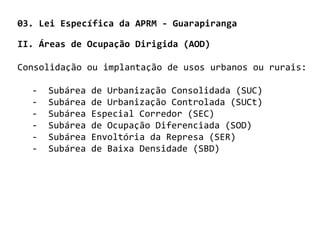 03. Lei Específica da APRM - Guarapiranga

II. Áreas de Ocupação Dirigida (AOD)

Consolidação ou implantação de usos urbanos ou rurais:

  -   Subárea   de Urbanização Consolidada (SUC)
  -   Subárea   de Urbanização Controlada (SUCt)
  -   Subárea   Especial Corredor (SEC)
  -   Subárea   de Ocupação Diferenciada (SOD)
  -   Subárea   Envoltória da Represa (SER)
  -   Subárea   de Baixa Densidade (SBD)
 