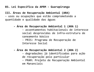03. Lei Específica da APRM - Guarapiranga

III. Áreas de Recuperação Ambiental (ARA)
- usos ou ocupações que estão comprometendo a
quantidade e qualidade das águas

     - Área de Recuperação Ambiental 1 (ARA 1)
          - assentamentos habitacionais de interesse
          social desprovidas de infra-estrutura de
          saneamento básico
          - PRIS: Programa de Recuperação de
          Interesse Social

     - Área de Recuperação Ambiental 2 (ARA 2)
          - degradações já identificadas para ação
          de recuperação pelo particular
          - PRAM: Projeto de Recuperação Ambiental
          em Mananciais
 
