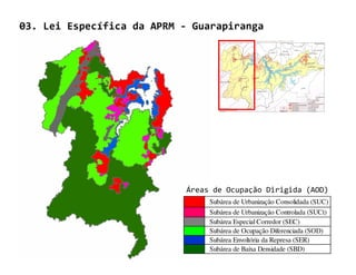 03. Lei Específica da APRM - Guarapiranga




                            Áreas de Ocupação Dirigida (AOD)
                                 Subárea de Urbanização Consolidada (SUC)
                                 Subárea de Urbanização Controlada (SUCt)
                                 Subárea Especial Corredor (SEC)
                                 Subárea de Ocupação Diferenciada (SOD)
                                 Subárea Envoltória da Represa (SER)
                                 Subárea de Baixa Densidade (SBD)
 