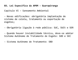03. Lei Específica da APRM - Guarapiranga

Capítulo VI – Saneamento Ambiental

- Novas edificações: obrigatória implantação de
sistema de coleta, tratamento ou exportação de
esgotos;

- Obrigatória ligação à rede pública: SUC, SUCt e SER

- Quando houver inviabilidade técnica, deve-se adotar
Sistema Autônomo de Tratamento de Esgoto: SOD e SEC

- Sistema Autônomo de Tratamento: SBD
 
