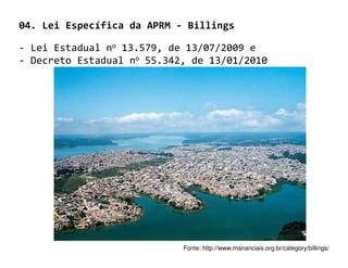 04. Lei Específica da APRM - Billings

- Lei Estadual no 13.579, de 13/07/2009 e
- Decreto Estadual no 55.342, de 13/01/2010




                            Fonte: http://www.mananciais.org.br/category/billings/
 