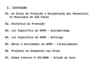 I. Conteúdo
01. As Áreas de Proteção e Recuperação dos Mananciais
   no Município de São Paulo

02. Histórico da Proteção

03. Lei Específica da APRM – Guarapiranga

04. Lei Específica da APRM – Billings

05. Obras e Atividades em APRM – Licenciamento

06. Projetos em Andamento nas Áreas

07. Ordem Interna no 03/2008 – Estudo de Caso
 